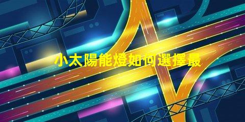 小太陽能燈如何選擇最佳小太陽能燈以提高光效能