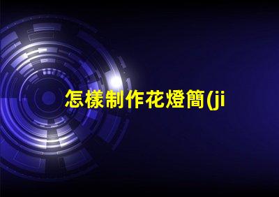怎樣制作花燈簡(jiǎn)單易學(xué)的花燈制作方法揭秘